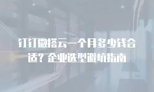 钉钉微搭云一个月多少钱合适？企业选型避坑指南