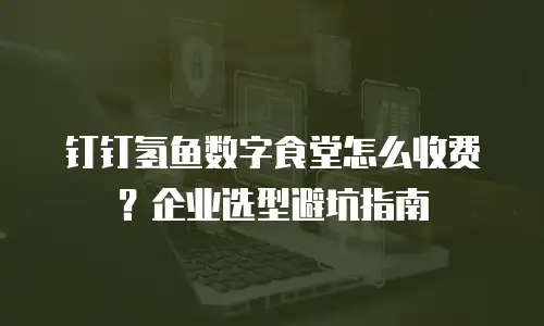 钉钉氢鱼数字食堂怎么收费？企业选型避坑指南