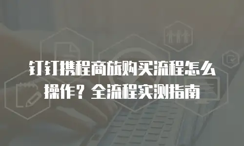 钉钉携程商旅购买流程怎么操作？全流程实测指南