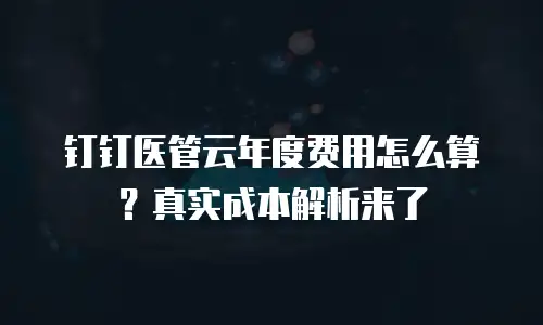 钉钉医管云年度费用怎么算？真实成本解析来了