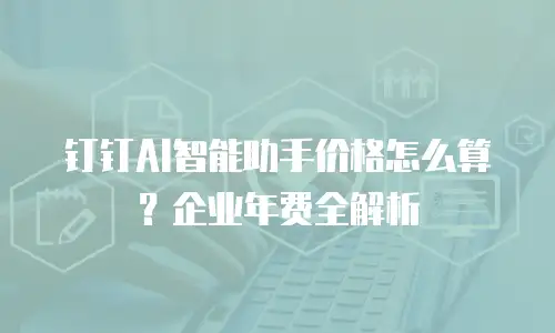 钉钉AI智能助手价格怎么算？企业年费全解析