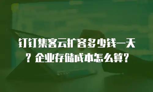 钉钉集客云扩容多少钱一天？企业存储成本怎么算？