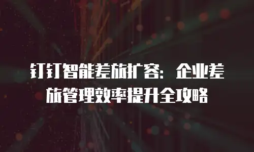 钉钉智能差旅扩容：企业差旅管理效率提升全攻略