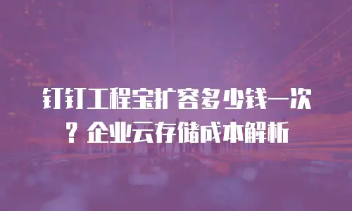 钉钉工程宝扩容多少钱一次？企业云存储成本解析