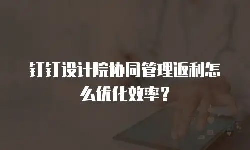 钉钉设计院协同管理返利怎么优化效率？