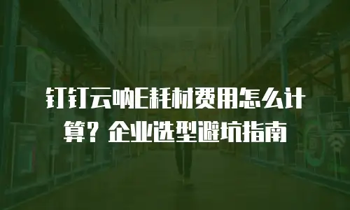 钉钉云呐E耗材费用怎么计算？企业选型避坑指南