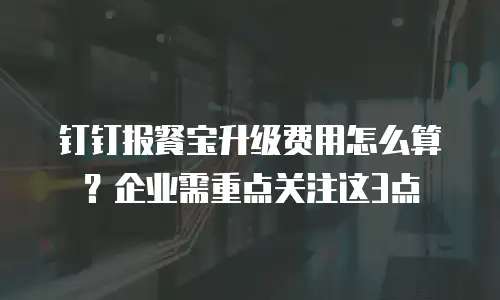 钉钉报餐宝升级费用怎么算？企业需重点关注这3点