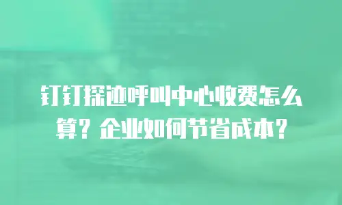 钉钉探迹呼叫中心收费怎么算？企业如何节省成本？
