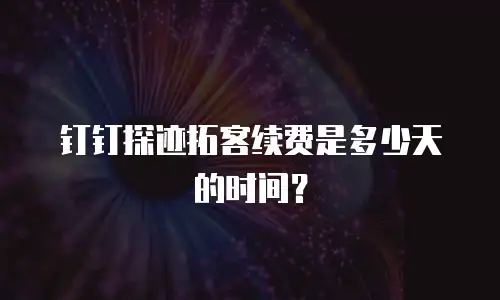 钉钉探迹拓客续费是多少天的时间？