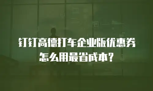 钉钉高德打车企业版优惠券怎么用最省成本？