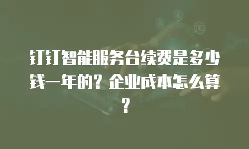 钉钉智能服务台续费是多少钱一年的？企业成本怎么算？