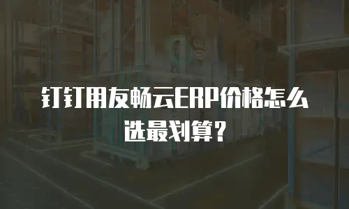 钉钉用友畅云ERP价格怎么选最划算？