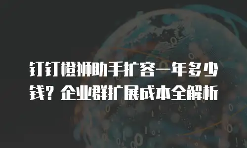 钉钉橙狮助手扩容一年多少钱？企业群扩展成本全解析