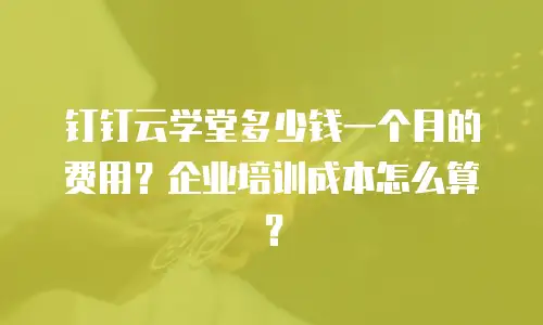 钉钉云学堂多少钱一个月的费用？企业培训成本怎么算？
