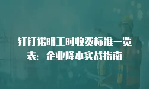 钉钉诺明工时收费标准一览表：企业降本实战指南
