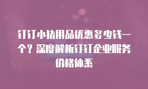 钉钉小猪用品优惠多少钱一个？深度解析钉钉企业服务价格体系