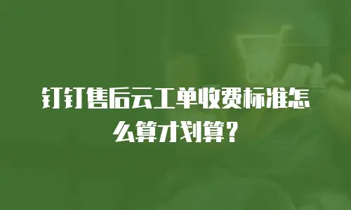 钉钉售后云工单收费标准怎么算才划算？
