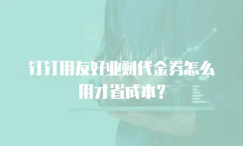 钉钉用友好业财代金券怎么用才省成本？