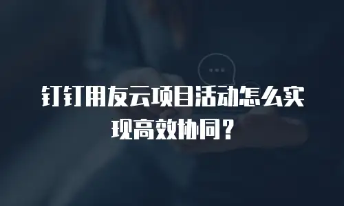 钉钉用友云项目活动怎么实现高效协同？