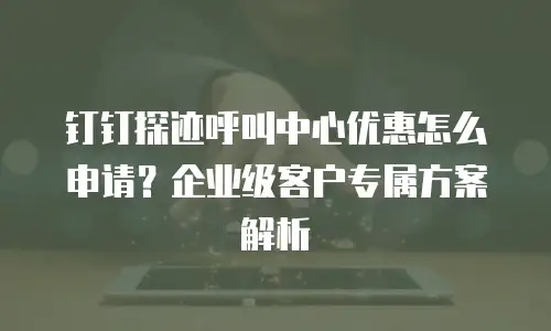钉钉探迹呼叫中心优惠怎么申请？企业级客户专属方案解析