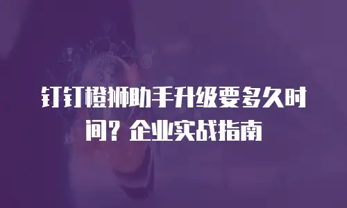 钉钉橙狮助手升级要多久时间？企业实战指南