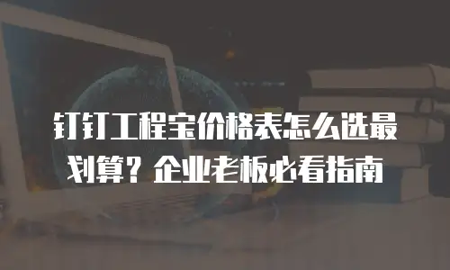 钉钉工程宝价格表怎么选最划算？企业老板必看指南