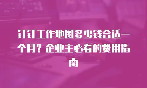 钉钉工作地图多少钱合适一个月？企业主必看的费用指南