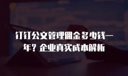 钉钉公文管理佣金多少钱一年？企业真实成本解析