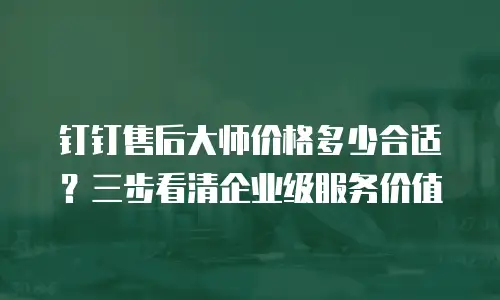 钉钉售后大师价格多少合适？三步看清企业级服务价值