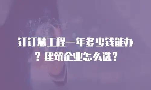 钉钉慧工程一年多少钱能办？建筑企业怎么选？