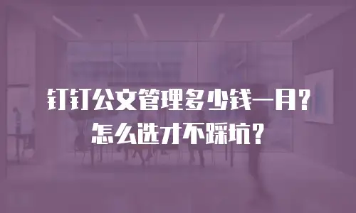 钉钉公文管理多少钱一月？怎么选才不踩坑？