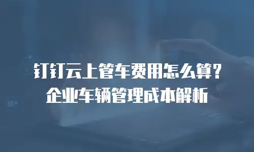 钉钉云上管车费用怎么算？企业车辆管理成本解析