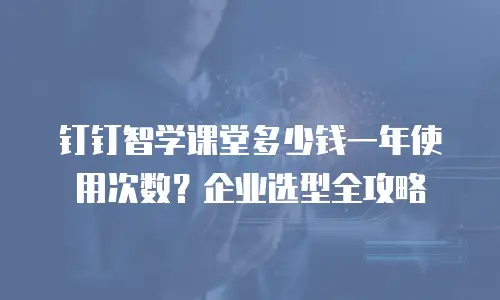 钉钉智学课堂多少钱一年使用次数？企业选型全攻略