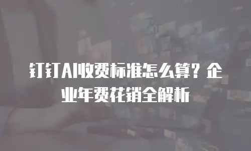 钉钉AI收费标准怎么算？企业年费花销全解析