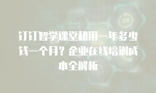 钉钉智学课堂租用一年多少钱一个月？企业在线培训成本全解析