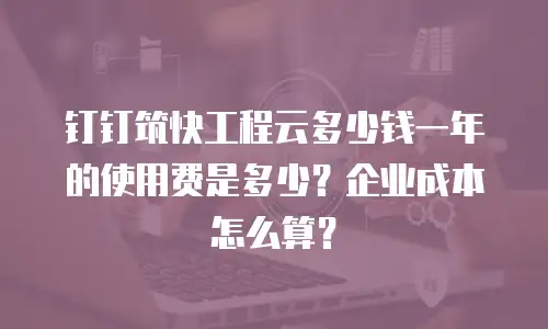 钉钉筑快工程云多少钱一年的使用费是多少？企业成本怎么算？