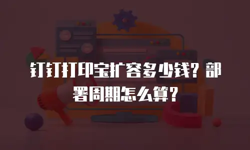 钉钉打印宝扩容多少钱？部署周期怎么算？
