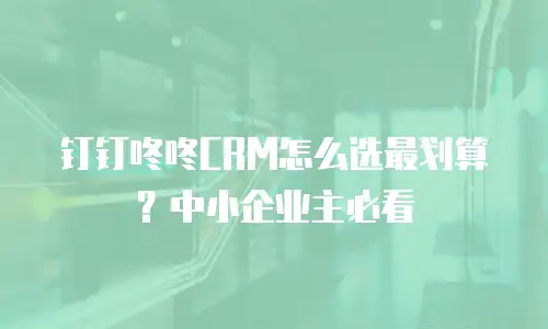 钉钉咚咚CRM怎么选最划算？中小企业主必看
