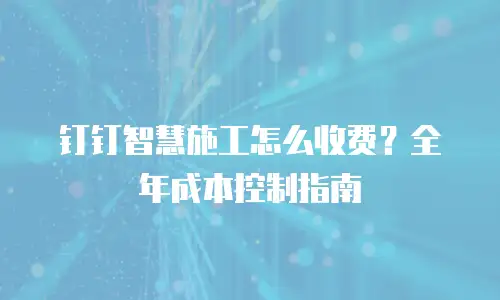 钉钉智慧施工怎么收费？全年成本控制指南