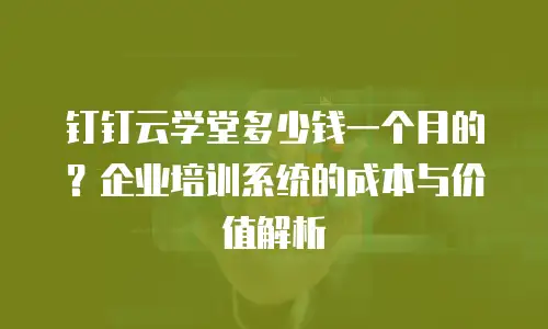 钉钉云学堂多少钱一个月的？企业培训系统的成本与价值解析