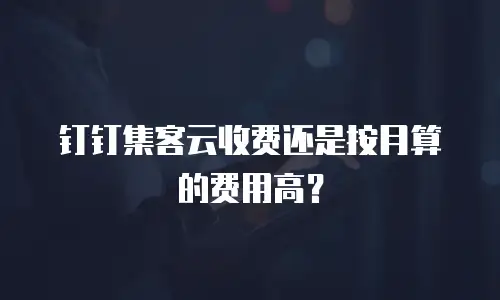 钉钉集客云收费还是按月算的费用高？