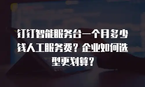 钉钉智能服务台一个月多少钱人工服务费？企业如何选型更划算？