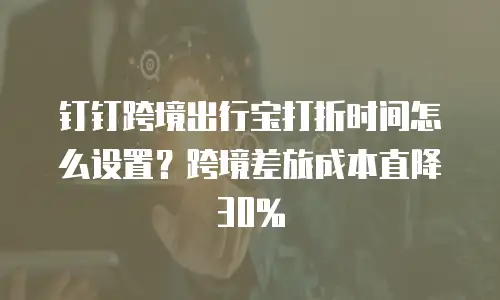 钉钉跨境出行宝打折时间怎么设置？跨境差旅成本直降30%