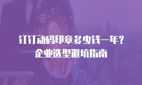 钉钉动码印章多少钱一年？企业选型避坑指南