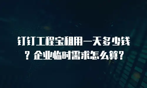 钉钉工程宝租用一天多少钱？企业临时需求怎么算？