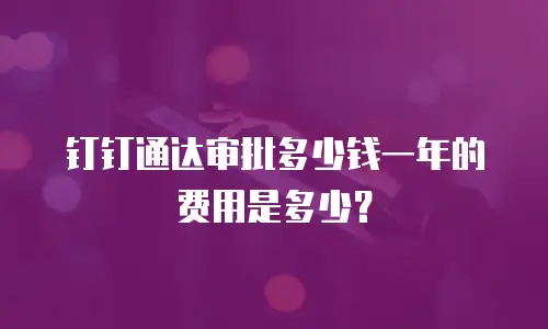 钉钉通达审批多少钱一年的费用是多少？