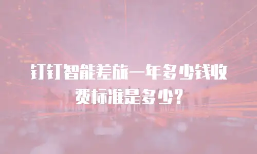 钉钉智能差旅一年多少钱收费标准是多少？