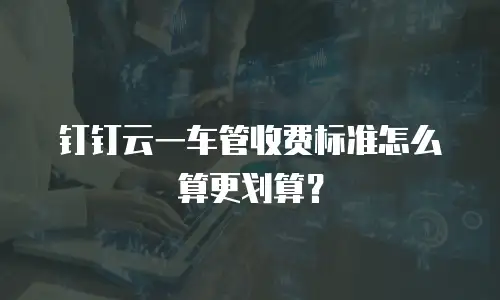钉钉云一车管收费标准怎么算更划算？