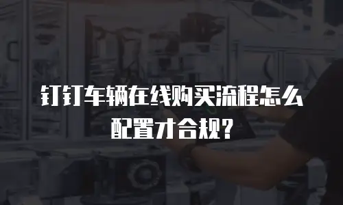 钉钉车辆在线购买流程怎么配置才合规？