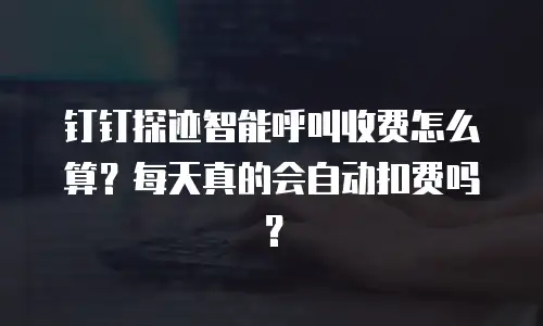 钉钉探迹智能呼叫收费怎么算？每天真的会自动扣费吗？
